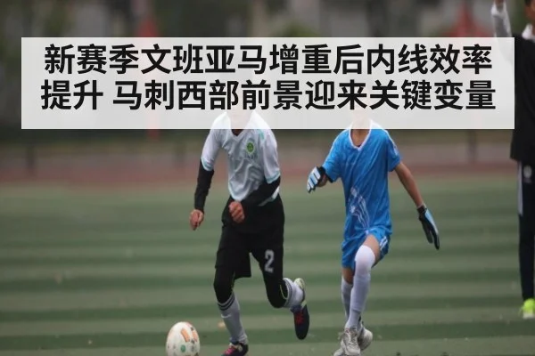 新赛季文班亚马增重后内线效率提升 马刺西部前景迎来关键变量 - Kaiyun